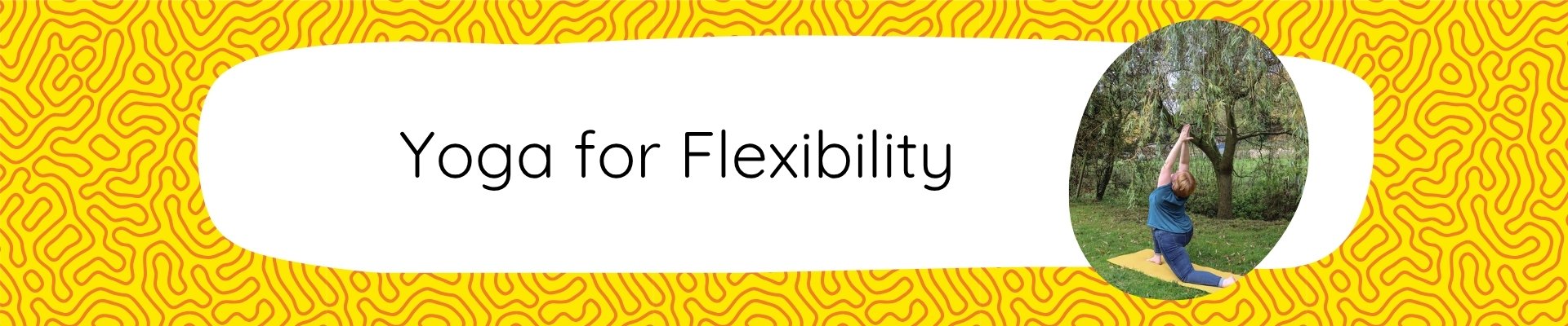 Fat Frog Yoga & Mindfulness branded graphic with a yellow and orange swirling background and the frog logo in the top left corner. A white text box dominates the graphic with text that reads: Yoga for Flexibility and an oblong image below of Fay, a white female with short ginger hair doing the crescent lunge yoga pose with her back to the camera. She is wearing a turquoise t-shirt and blue jeans and is on a yellow yoga mat in front of a green willow tree.